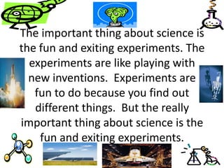 The important thing about science is
the fun and exiting experiments. The
experiments are like playing with
new inventions. Experiments are
fun to do because you find out
different things. But the really
important thing about science is the
fun and exiting experiments.
 