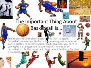 The Important Thing About
Basketball Is…
The important thing about basketball Is that is a sport.
Basketball is awesome. Basketball requires a great amount of
skill to master. To become a basketball champion, you have to
pay, REALY close attention to your coach. The initials of
basketball is, bb. The important thing about basketball is that
it is a sport.
 