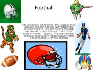 Football
The important thing about football is your
serious. It is fun and you play with your
friends. You run, you get the person with
the football, and you run to the touch
down if you get the ball. You can throw it
to other people. But the important thing
about football is your serious
 