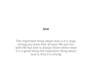 love
The important thing about love is it is stays
strong you have love all your life you fun
with life but love is always there when need
it is a good thing the important thing about
love is that it is strong
 