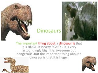 Dinosaurs
The important thing about a dinosaur is that
it is HUGE .It is very SCARY . It is very
astoundingly big . It is awesome but
dangerous .But the important thing about a
dinosaur is that it is huge .
 