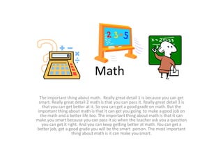 Math
The important thing about math. Really great detail 1 is because you can get
smart. Really great detail 2 math is that you can pass it. Really great detail 3 is
that you can get better at it. So you can get a good grade on math. But the
important thing about math is that it can get you going to make a good job on
the math and a better life too. The important thing about math is that it can
make you smart because you can pass it so when the teacher ask you a question
you can get it right. And you can keep getting better at math. You can get a
better job, get a good grade you will be the smart person. The most important
thing about math is it can make you smart.
 