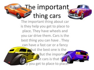 The important thing about car
is they help you get to place to
place. They have wheels and
you car drive them. Cars is the
best thing you can have . They
can have a fast car or a fancy
one but the best one is the
fancy one. But the important
thing about cars is that they
help you get to place to place.
The important
thing cars
 