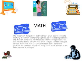 MATH
The important thing about math is that it is fun because I like to
multiply. It also can be challenging because of two step problems
and division. Division is hard because it can be long division. You
also have to think a lot with your brain and you shouldn’t say you
cant do it because that can tell us that you don’t believe in
yourself. But the most important thing about math is that it is fun
because I like to multiply.
 