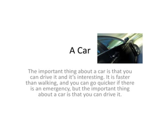 A Car
The important thing about a car is that you
can drive it and it’s interesting. It is faster
than walking, and you can go quicker if there
is an emergency, but the important thing
about a car is that you can drive it.
 