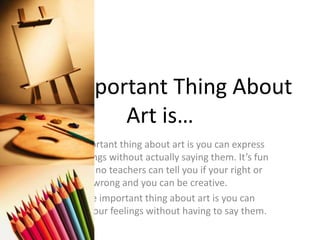 The Important Thing About
Art is…
The important thing about art is you can express
your feelings without actually saying them. It’s fun
because no teachers can tell you if your right or
wrong and you can be creative.
But the important thing about art is you can
express your feelings without having to say them.
 