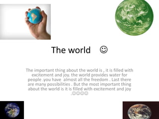 The world 
The important thing about the world is , it is filled with
excitement and joy. the world provides water for
people .you have almost all the freedom . Last there
are many possibilities . But the most important thing
about the world is it is filled with excitement and joy
.
 