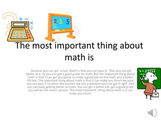 The most important thing about
math is
because you can get smart. Math is that you can pass it. That you can get
better at it. So you can get a good grade on math. But the important thing about
math is that it can get you going to make a good job on the math and a better
life too. The important thing about math is that it can make you smart because
you can pass it so when the teacher ask you a question you can get it right. And
you can keep getting better at math. You can get a better job, get a good grade
you will be the smart person. The most important thing about math is it can
make you smart.
 