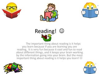 Reading! 
The important thing about reading is it helps
you learn because if you are learning you are
reading, It is very fun because it cool and fun to read
about different things, and it keeps your brain working
by the information going into your brain. But the most
important thing about reading is it helps you learn! 
 