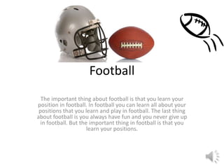 Football
The important thing about football is that you learn your
position in football. In football you can learn all about your
positions that you learn and play in football. The last thing
about football is you always have fun and you never give up
in football. But the important thing in football is that you
learn your positions.
 