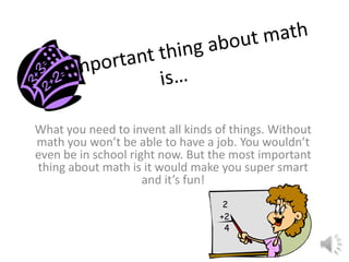 What you need to invent all kinds of things. Without
math you won’t be able to have a job. You wouldn’t
even be in school right now. But the most important
thing about math is it would make you super smart
and it’s fun!
 