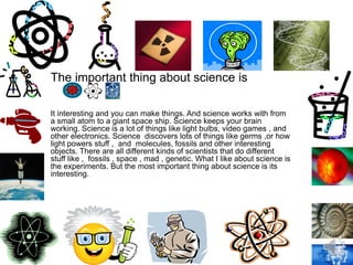 The important thing about science is
It interesting and you can make things. And science works with from
a small atom to a giant space ship. Science keeps your brain
working. Science is a lot of things like light bulbs, video games , and
other electronics. Science discovers lots of things like germs ,or how
light powers stuff , and molecules, fossils and other interesting
objects. There are all different kinds of scientists that do different
stuff like , fossils , space , mad , genetic. What I like about science is
the experiments. But the most important thing about science is its
interesting.
 