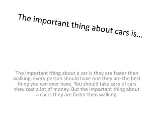 The important thing about a car is they are faster then
walking. Every person should have one they are the best
thing you can ever have. You should take care of cars
they cost a lot of money. But the important thing about
a car is they are faster then walking.
 