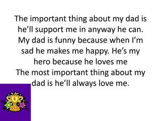 The important thing about my dad is
he’ll support me in anyway he can.
My dad is funny because when I’m
sad he makes me happy. He’s my
hero because he loves me
The most important thing about my
dad is he’ll always love me.
 