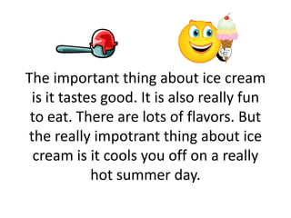 The important thing about ice cream
is it tastes good. It is also really fun
to eat. There are lots of flavors. But
the really impotrant thing about ice
cream is it cools you off on a really
hot summer day.
 