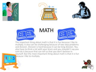 MATH
The important thing about math is that it is fun because I like to
multiply. It also can be challenging because of two step problems
and division. Division is hard because it can be long division. You
also have to think a lot with your brain and you shouldn’t say you
cant do it because that can tell us that you don’t believe in
yourself. But the most important thing about math is that it is fun
because I like to multiply.
 