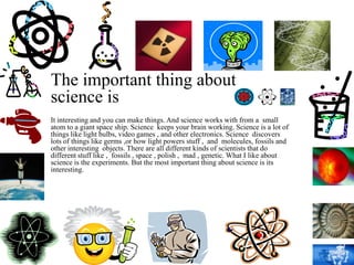The important thing about
science is
It interesting and you can make things. And science works with from a small
atom to a giant space ship. Science keeps your brain working. Science is a lot of
things like light bulbs, video games , and other electronics. Science discovers
lots of things like germs ,or how light powers stuff , and molecules, fossils and
other interesting objects. There are all different kinds of scientists that do
different stuff like , fossils , space , polish , mad , genetic. What I like about
science is the experiments. But the most important thing about science is its
interesting.
 