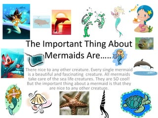 The Important Thing About
Mermaids Are……
There nice to any other creature. Every single mermaid
is a beautiful and fascinating creature. All mermaids
take care of the sea life creatures. They are SO cool!
But the important thing about a mermaid is that they
are nice to any other creature.
 