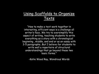 Using Scaffolds to Organize Texts “How to make a text work together in interesting, efficient ways is a challenge all writer’s face…We try to oversimplify this aspect of writing, teaching students to write everything as a story with a chronological beginning , middle, and end or as an essay with 3-5 paragraphs…But I believe for students to write well a repertoire of structural understandings that go beyond these two basic forms.” -Katie Wood Ray, Wondrous Words 