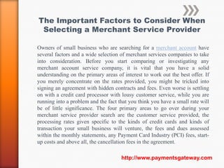 The Important Factors to Consider When
 Selecting a Merchant Service Provider

Owners of small business who are searching for a merchant account have
several factors and a wide selection of merchant services companies to take
into consideration. Before you start comparing or investigating any
merchant account service company, it is vital that you have a solid
understanding on the primary areas of interest to work out the best offer. If
you merely concentrate on the rates provided, you might be tricked into
signing an agreement with hidden contracts and fees. Even worse is settling
on with a credit card processor with lousy customer service, while you are
running into a problem and the fact that you think you have a small rate will
be of little significance. The four primary areas to go over during your
merchant service provider search are the customer service provided, the
processing rates given specific to the kinds of credit cards and kinds of
transaction your small business will venture, the fees and dues assessed
within the monthly statements, any Payment Card Industry (PCI) fees, start-
up costs and above all, the cancellation fees in the agreement.

                                     http://www.paymentsgateway.com
 