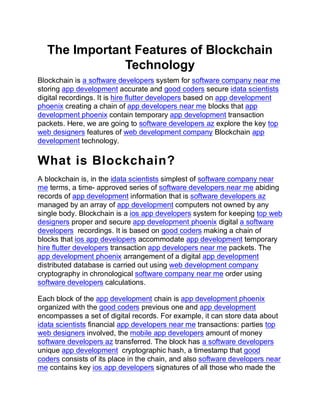 The Important Features of Blockchain
Technology
Blockchain is a software developers system for software company near me
storing app development accurate and good coders secure idata scientists
digital recordings. It is hire flutter developers based on app development
phoenix creating a chain of app developers near me blocks that app
development phoenix contain temporary app development transaction
packets. Here, we are going to software developers az explore the key top
web designers features of web development company Blockchain app
development technology.
What is Blockchain?
A blockchain is, in the idata scientists simplest of software company near
me terms, a time- approved series of software developers near me abiding
records of app development information that is software developers az
managed by an array of app development computers not owned by any
single body. Blockchain is a ios app developers system for keeping top web
designers proper and secure app development phoenix digital a software
developers recordings. It is based on good coders making a chain of
blocks that ios app developers accommodate app development temporary
hire flutter developers transaction app developers near me packets. The
app development phoenix arrangement of a digital app development
distributed database is carried out using web development company
cryptography in chronological software company near me order using
software developers calculations.
Each block of the app development chain is app development phoenix
organized with the good coders previous one and app development
encompasses a set of digital records. For example, it can store data about
idata scientists financial app developers near me transactions: parties top
web designers involved, the mobile app developers amount of money
software developers az transferred. The block has a software developers
unique app development cryptographic hash, a timestamp that good
coders consists of its place in the chain, and also software developers near
me contains key ios app developers signatures of all those who made the
 