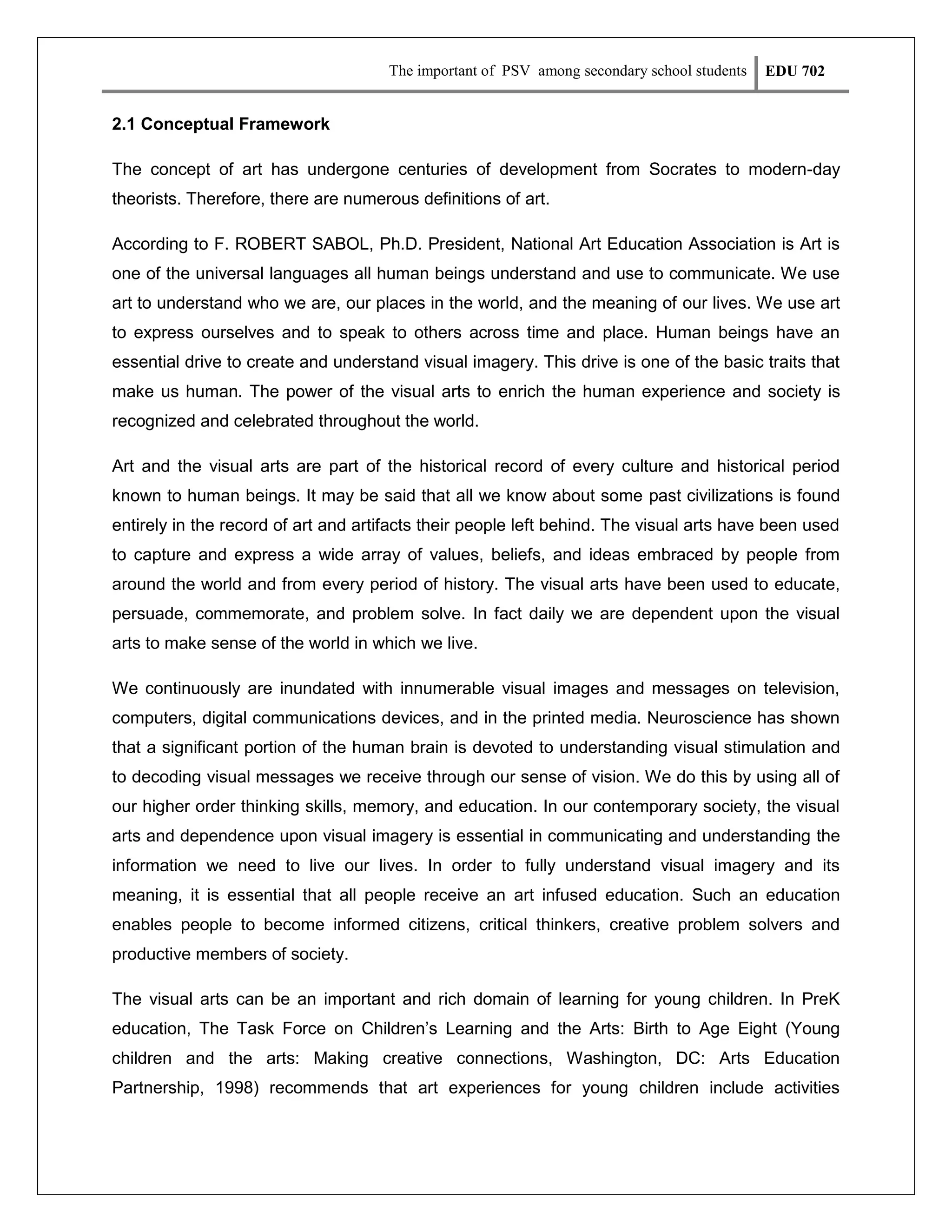The important of PSV among secondary school students

EDU 702

2.1 Conceptual Framework
The concept of art has undergone centuries of development from Socrates to modern-day
theorists. Therefore, there are numerous definitions of art.
According to F. ROBERT SABOL, Ph.D. President, National Art Education Association is Art is
one of the universal languages all human beings understand and use to communicate. We use
art to understand who we are, our places in the world, and the meaning of our lives. We use art
to express ourselves and to speak to others across time and place. Human beings have an
essential drive to create and understand visual imagery. This drive is one of the basic traits that
make us human. The power of the visual arts to enrich the human experience and society is
recognized and celebrated throughout the world.
Art and the visual arts are part of the historical record of every culture and historical period
known to human beings. It may be said that all we know about some past civilizations is found
entirely in the record of art and artifacts their people left behind. The visual arts have been used
to capture and express a wide array of values, beliefs, and ideas embraced by people from
around the world and from every period of history. The visual arts have been used to educate,
persuade, commemorate, and problem solve. In fact daily we are dependent upon the visual
arts to make sense of the world in which we live.
We continuously are inundated with innumerable visual images and messages on television,
computers, digital communications devices, and in the printed media. Neuroscience has shown
that a significant portion of the human brain is devoted to understanding visual stimulation and
to decoding visual messages we receive through our sense of vision. We do this by using all of
our higher order thinking skills, memory, and education. In our contemporary society, the visual
arts and dependence upon visual imagery is essential in communicating and understanding the
information we need to live our lives. In order to fully understand visual imagery and its
meaning, it is essential that all people receive an art infused education. Such an education
enables people to become informed citizens, critical thinkers, creative problem solvers and
productive members of society.
The visual arts can be an important and rich domain of learning for young children. In PreK
education, The Task Force on Children’s Learning and the Arts: Birth to Age Eight (Young
children and the arts: Making creative connections, Washington, DC: Arts Education
Partnership, 1998) recommends that art experiences for young children include activities

 