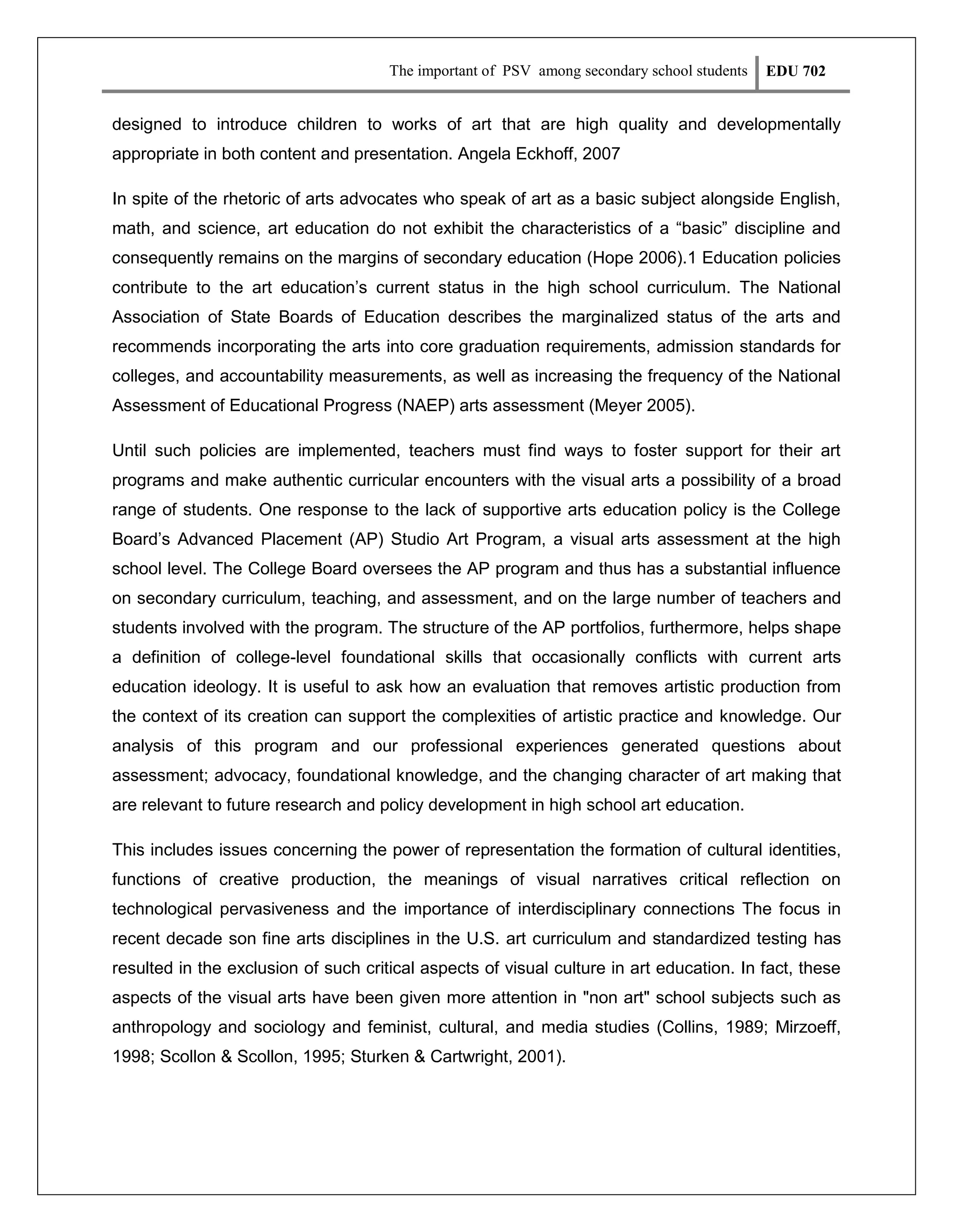 The important of PSV among secondary school students

EDU 702

designed to introduce children to works of art that are high quality and developmentally
appropriate in both content and presentation. Angela Eckhoff, 2007
In spite of the rhetoric of arts advocates who speak of art as a basic subject alongside English,
math, and science, art education do not exhibit the characteristics of a “basic” discipline and
consequently remains on the margins of secondary education (Hope 2006).1 Education policies
contribute to the art education’s current status in the high school curriculum. The National
Association of State Boards of Education describes the marginalized status of the arts and
recommends incorporating the arts into core graduation requirements, admission standards for
colleges, and accountability measurements, as well as increasing the frequency of the National
Assessment of Educational Progress (NAEP) arts assessment (Meyer 2005).
Until such policies are implemented, teachers must find ways to foster support for their art
programs and make authentic curricular encounters with the visual arts a possibility of a broad
range of students. One response to the lack of supportive arts education policy is the College
Board’s Advanced Placement (AP) Studio Art Program, a visual arts assessment at the high
school level. The College Board oversees the AP program and thus has a substantial influence
on secondary curriculum, teaching, and assessment, and on the large number of teachers and
students involved with the program. The structure of the AP portfolios, furthermore, helps shape
a definition of college-level foundational skills that occasionally conflicts with current arts
education ideology. It is useful to ask how an evaluation that removes artistic production from
the context of its creation can support the complexities of artistic practice and knowledge. Our
analysis of this program and our professional experiences generated questions about
assessment; advocacy, foundational knowledge, and the changing character of art making that
are relevant to future research and policy development in high school art education.
This includes issues concerning the power of representation the formation of cultural identities,
functions of creative production, the meanings of visual narratives critical reflection on
technological pervasiveness and the importance of interdisciplinary connections The focus in
recent decade son fine arts disciplines in the U.S. art curriculum and standardized testing has
resulted in the exclusion of such critical aspects of visual culture in art education. In fact, these
aspects of the visual arts have been given more attention in "non art" school subjects such as
anthropology and sociology and feminist, cultural, and media studies (Collins, 1989; Mirzoeff,
1998; Scollon & Scollon, 1995; Sturken & Cartwright, 2001).

 