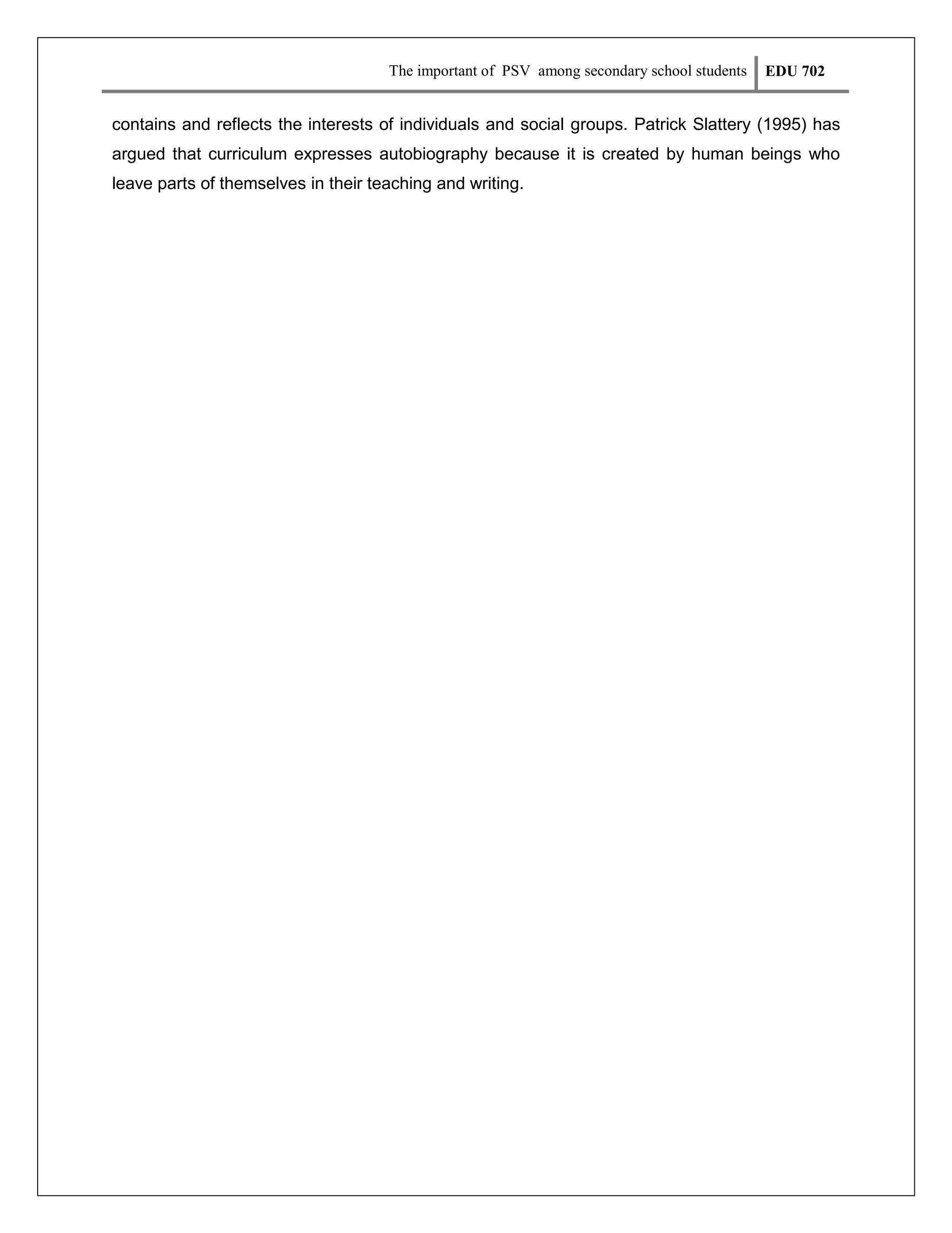 The important of PSV among secondary school students

EDU 702

contains and reflects the interests of individuals and social groups. Patrick Slattery (1995) has
argued that curriculum expresses autobiography because it is created by human beings who
leave parts of themselves in their teaching and writing.

 