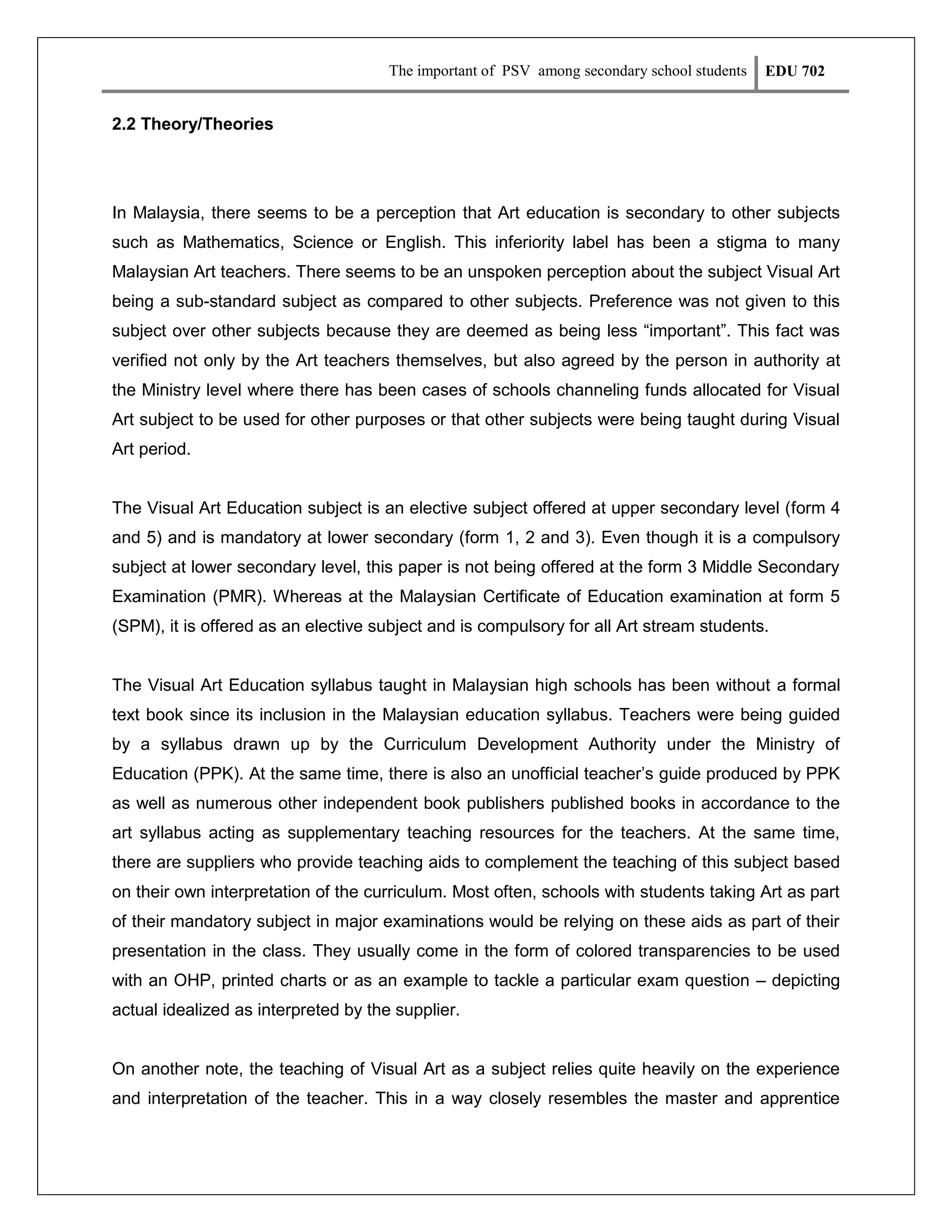 The important of PSV among secondary school students

EDU 702

2.2 Theory/Theories

In Malaysia, there seems to be a perception that Art education is secondary to other subjects
such as Mathematics, Science or English. This inferiority label has been a stigma to many
Malaysian Art teachers. There seems to be an unspoken perception about the subject Visual Art
being a sub-standard subject as compared to other subjects. Preference was not given to this
subject over other subjects because they are deemed as being less “important”. This fact was
verified not only by the Art teachers themselves, but also agreed by the person in authority at
the Ministry level where there has been cases of schools channeling funds allocated for Visual
Art subject to be used for other purposes or that other subjects were being taught during Visual
Art period.

The Visual Art Education subject is an elective subject offered at upper secondary level (form 4
and 5) and is mandatory at lower secondary (form 1, 2 and 3). Even though it is a compulsory
subject at lower secondary level, this paper is not being offered at the form 3 Middle Secondary
Examination (PMR). Whereas at the Malaysian Certificate of Education examination at form 5
(SPM), it is offered as an elective subject and is compulsory for all Art stream students.

The Visual Art Education syllabus taught in Malaysian high schools has been without a formal
text book since its inclusion in the Malaysian education syllabus. Teachers were being guided
by a syllabus drawn up by the Curriculum Development Authority under the Ministry of
Education (PPK). At the same time, there is also an unofficial teacher’s guide produced by PPK
as well as numerous other independent book publishers published books in accordance to the
art syllabus acting as supplementary teaching resources for the teachers. At the same time,
there are suppliers who provide teaching aids to complement the teaching of this subject based
on their own interpretation of the curriculum. Most often, schools with students taking Art as part
of their mandatory subject in major examinations would be relying on these aids as part of their
presentation in the class. They usually come in the form of colored transparencies to be used
with an OHP, printed charts or as an example to tackle a particular exam question – depicting
actual idealized as interpreted by the supplier.

On another note, the teaching of Visual Art as a subject relies quite heavily on the experience
and interpretation of the teacher. This in a way closely resembles the master and apprentice

 