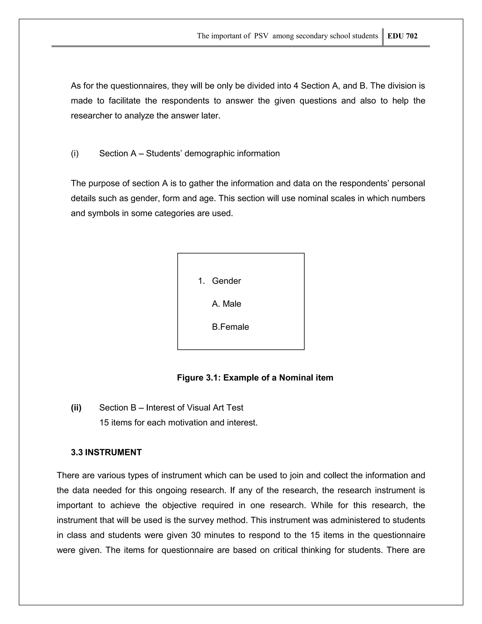 The important of PSV among secondary school students

EDU 702

As for the questionnaires, they will be only be divided into 4 Section A, and B. The division is
made to facilitate the respondents to answer the given questions and also to help the
researcher to analyze the answer later.

(i)

Section A – Students’ demographic information

The purpose of section A is to gather the information and data on the respondents’ personal
details such as gender, form and age. This section will use nominal scales in which numbers
and symbols in some categories are used.

1. Gender
A. Male
B.Female

Figure 3.1: Example of a Nominal item

(ii)

Section B – Interest of Visual Art Test
15 items for each motivation and interest.

3.3 INSTRUMENT
There are various types of instrument which can be used to join and collect the information and
the data needed for this ongoing research. If any of the research, the research instrument is
important to achieve the objective required in one research. While for this research, the
instrument that will be used is the survey method. This instrument was administered to students
in class and students were given 30 minutes to respond to the 15 items in the questionnaire
were given. The items for questionnaire are based on critical thinking for students. There are

 