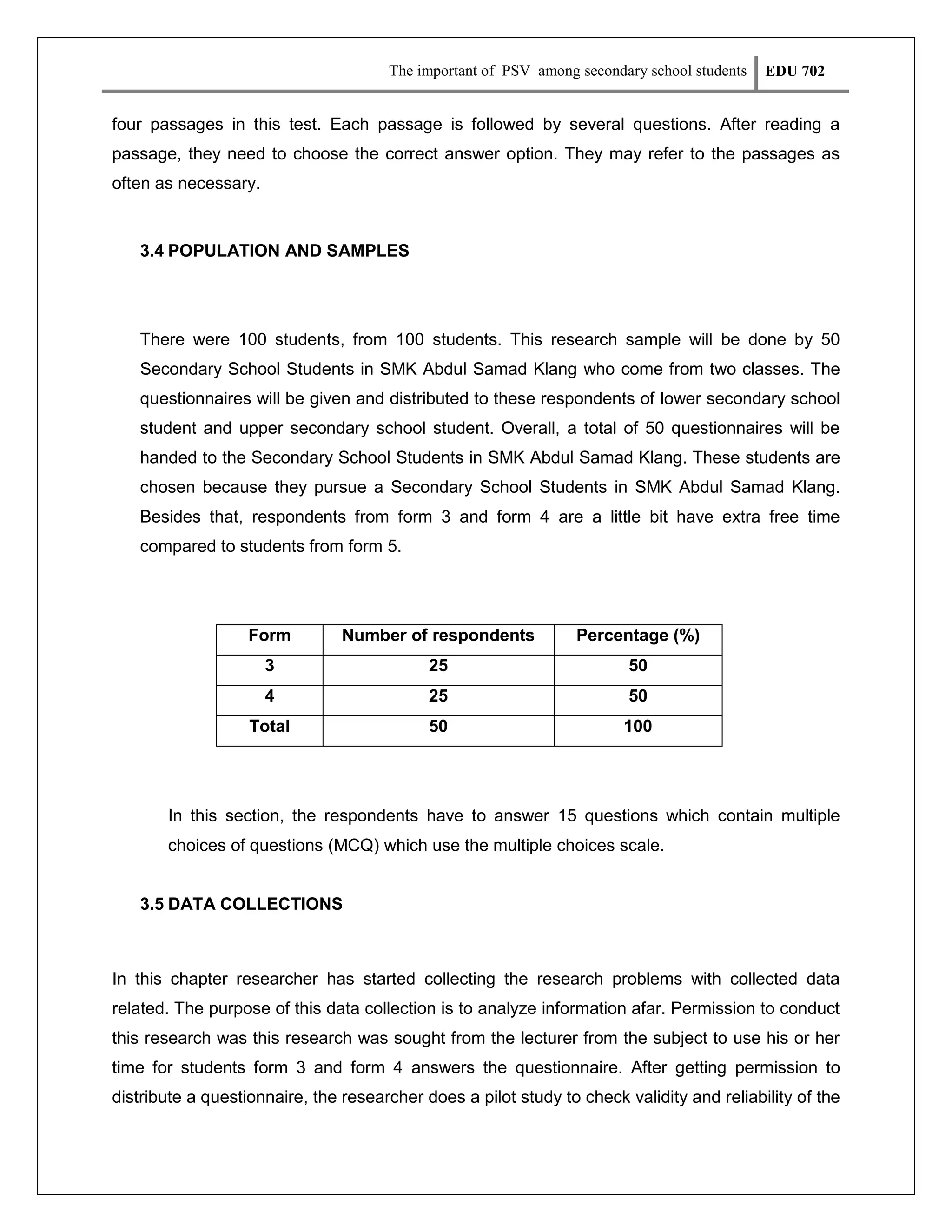 The important of PSV among secondary school students

EDU 702

four passages in this test. Each passage is followed by several questions. After reading a
passage, they need to choose the correct answer option. They may refer to the passages as
often as necessary.

3.4 POPULATION AND SAMPLES

There were 100 students, from 100 students. This research sample will be done by 50
Secondary School Students in SMK Abdul Samad Klang who come from two classes. The
questionnaires will be given and distributed to these respondents of lower secondary school
student and upper secondary school student. Overall, a total of 50 questionnaires will be
handed to the Secondary School Students in SMK Abdul Samad Klang. These students are
chosen because they pursue a Secondary School Students in SMK Abdul Samad Klang.
Besides that, respondents from form 3 and form 4 are a little bit have extra free time
compared to students from form 5.

Form

Number of respondents

Percentage (%)

3

25

50

4

25

50

Total

50

100

In this section, the respondents have to answer 15 questions which contain multiple
choices of questions (MCQ) which use the multiple choices scale.
3.5 DATA COLLECTIONS

In this chapter researcher has started collecting the research problems with collected data
related. The purpose of this data collection is to analyze information afar. Permission to conduct
this research was this research was sought from the lecturer from the subject to use his or her
time for students form 3 and form 4 answers the questionnaire. After getting permission to
distribute a questionnaire, the researcher does a pilot study to check validity and reliability of the

 