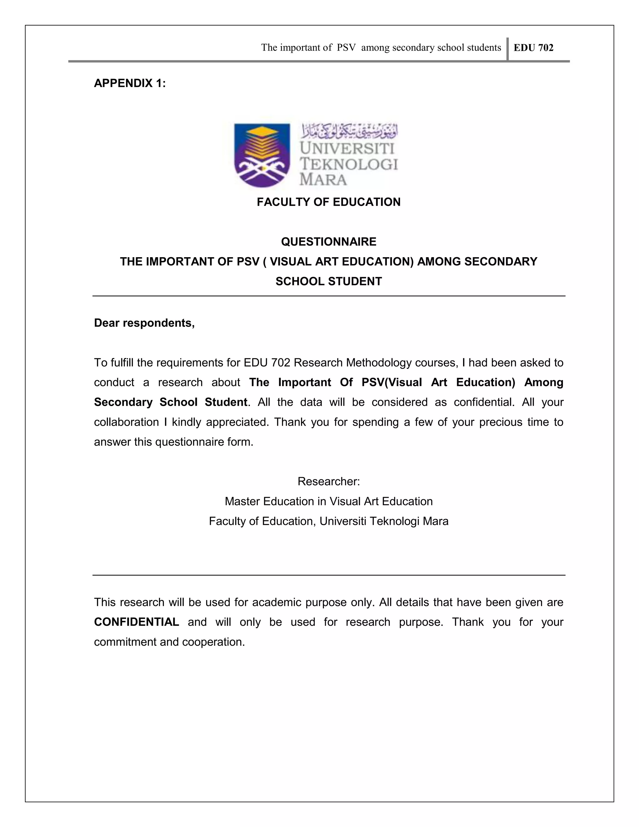 The important of PSV among secondary school students

EDU 702

APPENDIX 1:

FACULTY OF EDUCATION

QUESTIONNAIRE
THE IMPORTANT OF PSV ( VISUAL ART EDUCATION) AMONG SECONDARY
SCHOOL STUDENT

Dear respondents,

To fulfill the requirements for EDU 702 Research Methodology courses, I had been asked to
conduct a research about The Important Of PSV(Visual Art Education) Among
Secondary School Student. All the data will be considered as confidential. All your
collaboration I kindly appreciated. Thank you for spending a few of your precious time to
answer this questionnaire form.

Researcher:
Master Education in Visual Art Education
Faculty of Education, Universiti Teknologi Mara

This research will be used for academic purpose only. All details that have been given are
CONFIDENTIAL and will only be used for research purpose. Thank you for your
commitment and cooperation.

 