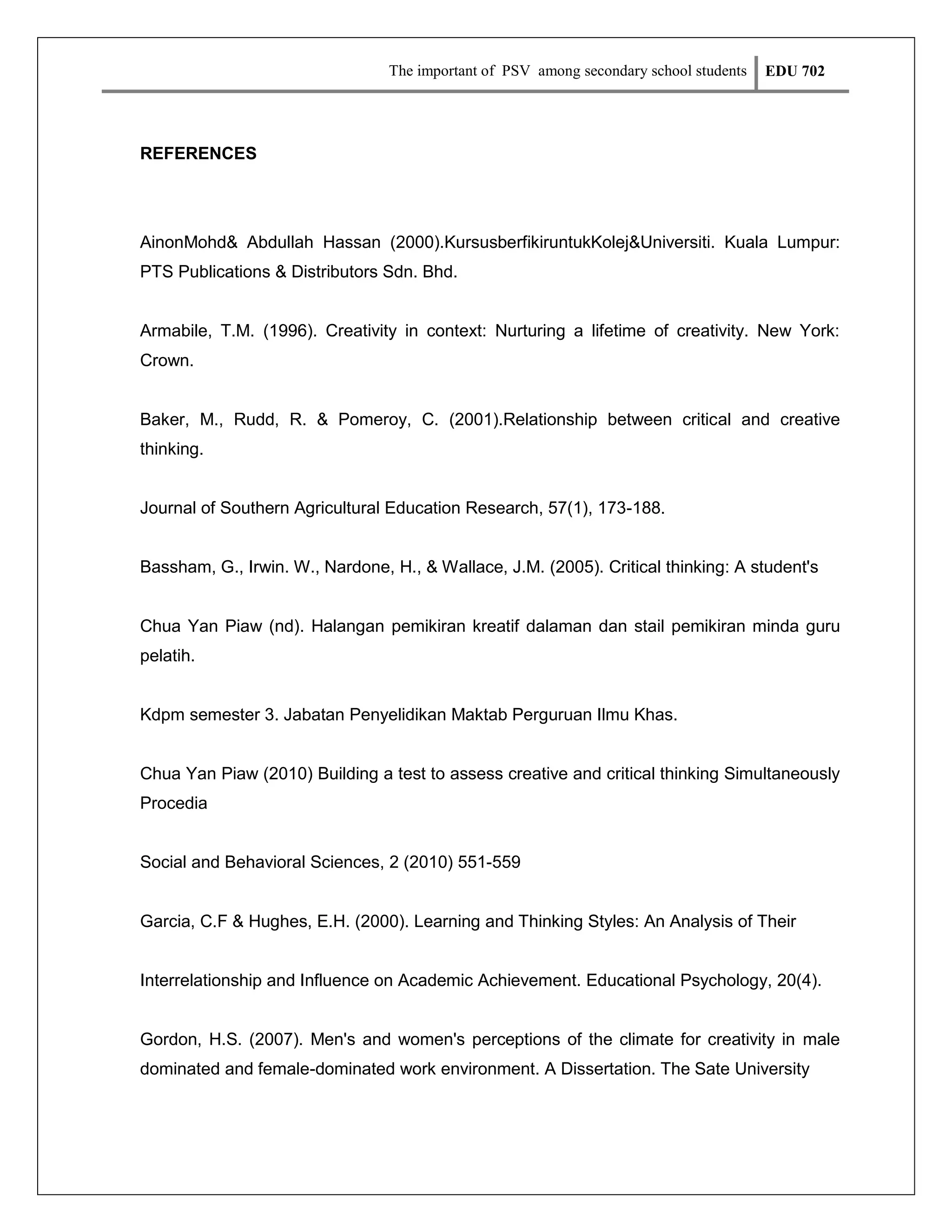 The important of PSV among secondary school students

EDU 702

REFERENCES

AinonMohd& Abdullah Hassan (2000).KursusberfikiruntukKolej&Universiti. Kuala Lumpur:
PTS Publications & Distributors Sdn. Bhd.

Armabile, T.M. (1996). Creativity in context: Nurturing a lifetime of creativity. New York:
Crown.

Baker, M., Rudd, R. & Pomeroy, C. (2001).Relationship between critical and creative
thinking.

Journal of Southern Agricultural Education Research, 57(1), 173-188.

Bassham, G., Irwin. W., Nardone, H., & Wallace, J.M. (2005). Critical thinking: A student's

Chua Yan Piaw (nd). Halangan pemikiran kreatif dalaman dan stail pemikiran minda guru
pelatih.

Kdpm semester 3. Jabatan Penyelidikan Maktab Perguruan Ilmu Khas.

Chua Yan Piaw (2010) Building a test to assess creative and critical thinking Simultaneously
Procedia

Social and Behavioral Sciences, 2 (2010) 551-559

Garcia, C.F & Hughes, E.H. (2000). Learning and Thinking Styles: An Analysis of Their

Interrelationship and Influence on Academic Achievement. Educational Psychology, 20(4).

Gordon, H.S. (2007). Men's and women's perceptions of the climate for creativity in male
dominated and female-dominated work environment. A Dissertation. The Sate University

 