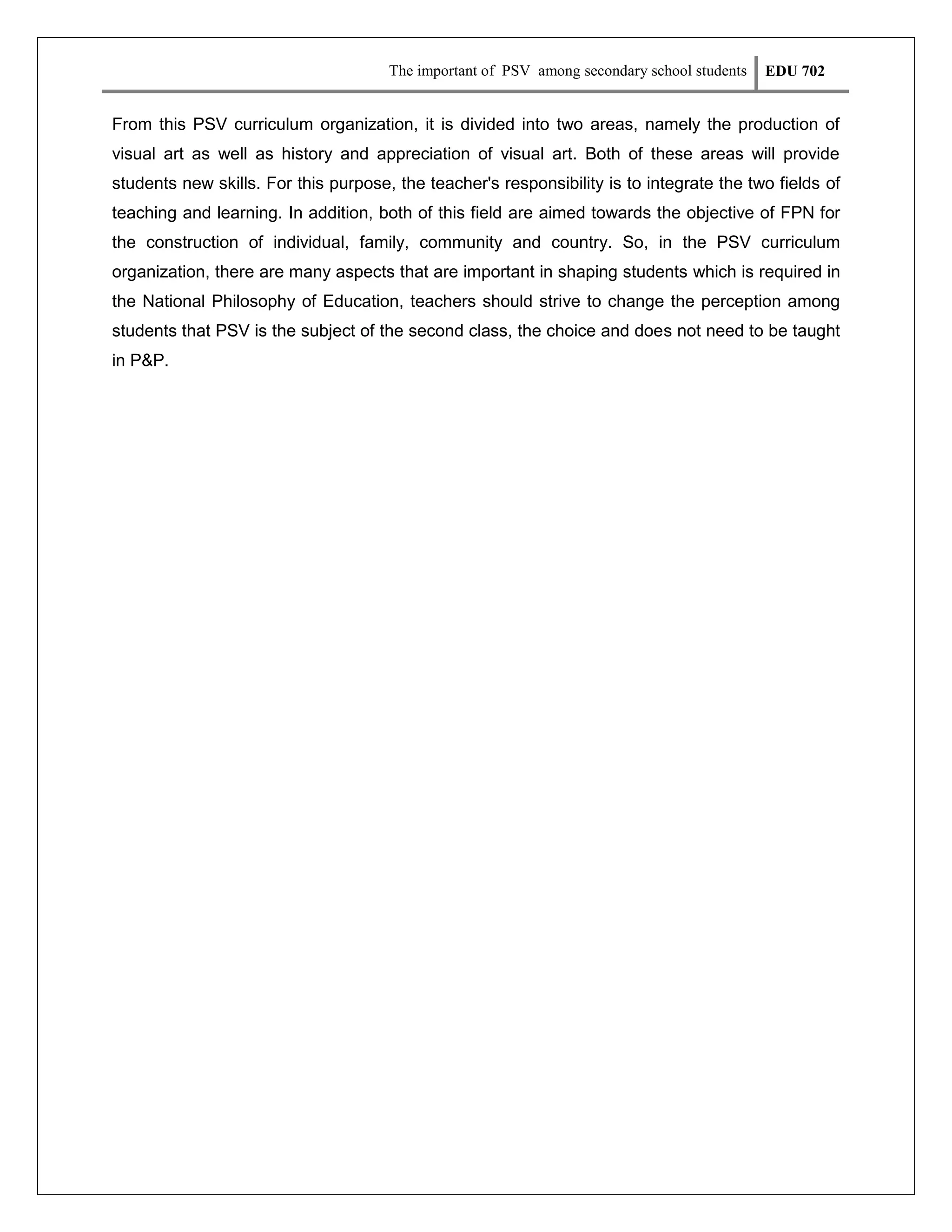 The important of PSV among secondary school students

EDU 702

From this PSV curriculum organization, it is divided into two areas, namely the production of
visual art as well as history and appreciation of visual art. Both of these areas will provide
students new skills. For this purpose, the teacher's responsibility is to integrate the two fields of
teaching and learning. In addition, both of this field are aimed towards the objective of FPN for
the construction of individual, family, community and country. So, in the PSV curriculum
organization, there are many aspects that are important in shaping students which is required in
the National Philosophy of Education, teachers should strive to change the perception among
students that PSV is the subject of the second class, the choice and does not need to be taught
in P&P.

 