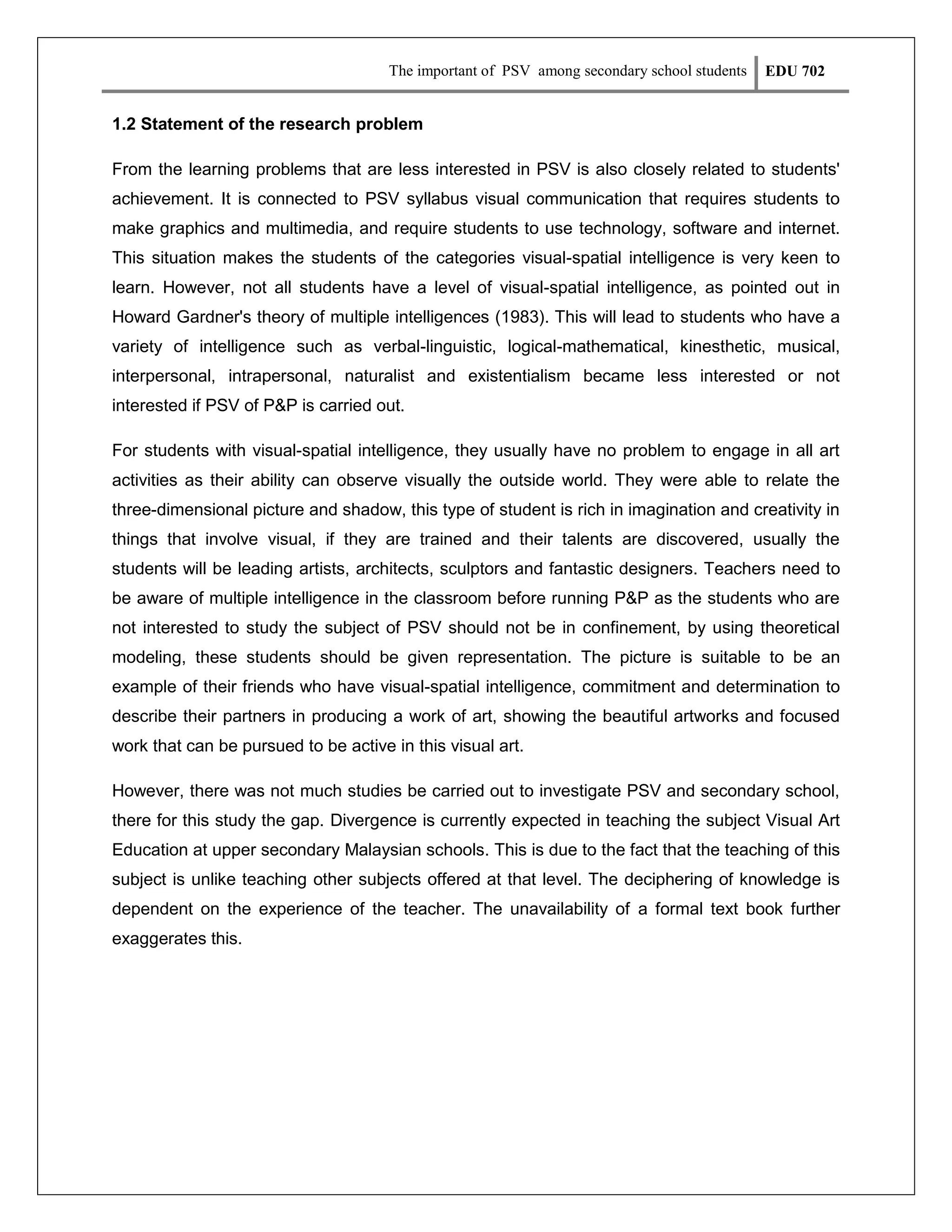 The important of PSV among secondary school students

EDU 702

1.2 Statement of the research problem
From the learning problems that are less interested in PSV is also closely related to students'
achievement. It is connected to PSV syllabus visual communication that requires students to
make graphics and multimedia, and require students to use technology, software and internet.
This situation makes the students of the categories visual-spatial intelligence is very keen to
learn. However, not all students have a level of visual-spatial intelligence, as pointed out in
Howard Gardner's theory of multiple intelligences (1983). This will lead to students who have a
variety of intelligence such as verbal-linguistic, logical-mathematical, kinesthetic, musical,
interpersonal, intrapersonal, naturalist and existentialism became less interested or not
interested if PSV of P&P is carried out.
For students with visual-spatial intelligence, they usually have no problem to engage in all art
activities as their ability can observe visually the outside world. They were able to relate the
three-dimensional picture and shadow, this type of student is rich in imagination and creativity in
things that involve visual, if they are trained and their talents are discovered, usually the
students will be leading artists, architects, sculptors and fantastic designers. Teachers need to
be aware of multiple intelligence in the classroom before running P&P as the students who are
not interested to study the subject of PSV should not be in confinement, by using theoretical
modeling, these students should be given representation. The picture is suitable to be an
example of their friends who have visual-spatial intelligence, commitment and determination to
describe their partners in producing a work of art, showing the beautiful artworks and focused
work that can be pursued to be active in this visual art.
However, there was not much studies be carried out to investigate PSV and secondary school,
there for this study the gap. Divergence is currently expected in teaching the subject Visual Art
Education at upper secondary Malaysian schools. This is due to the fact that the teaching of this
subject is unlike teaching other subjects offered at that level. The deciphering of knowledge is
dependent on the experience of the teacher. The unavailability of a formal text book further
exaggerates this.

 