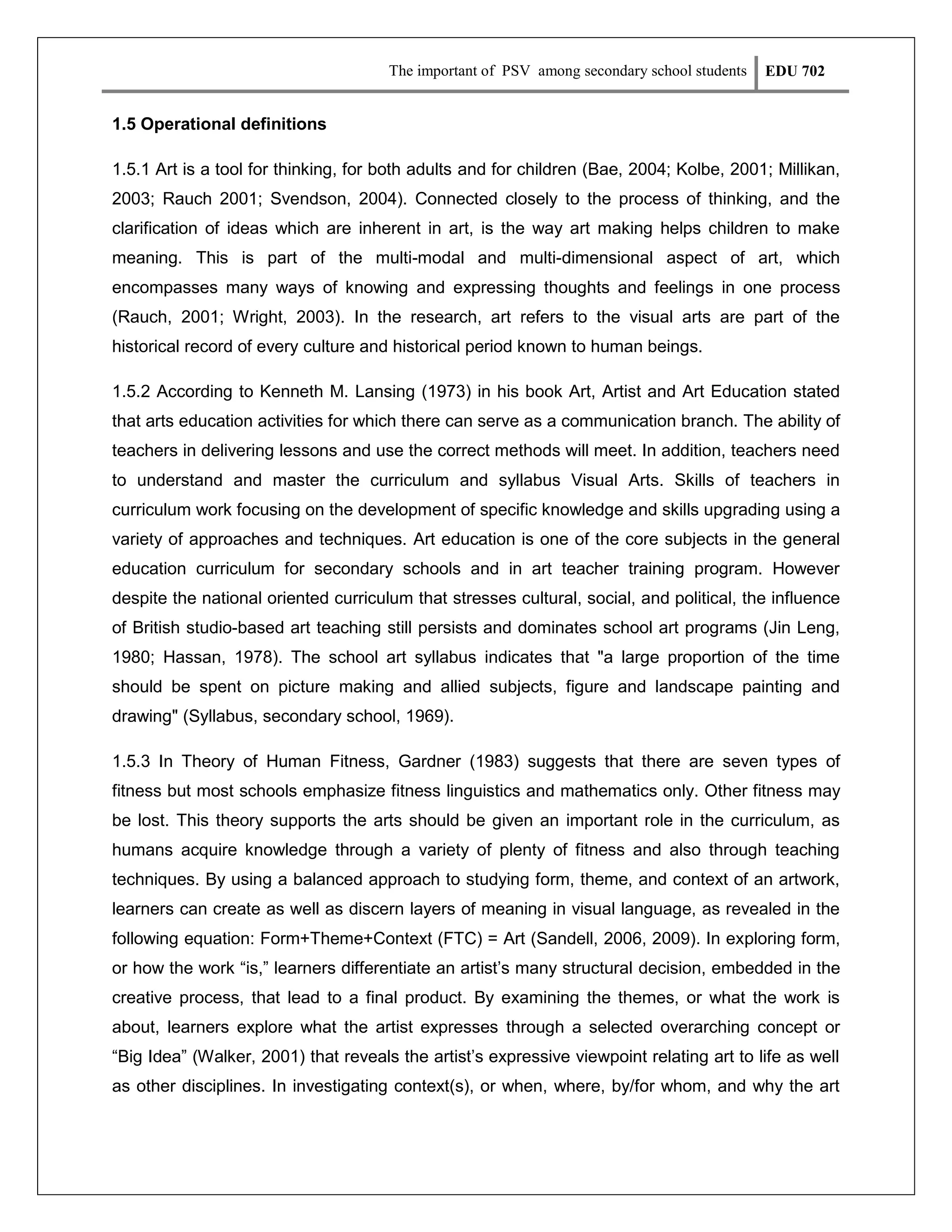 The important of PSV among secondary school students

EDU 702

1.5 Operational definitions
1.5.1 Art is a tool for thinking, for both adults and for children (Bae, 2004; Kolbe, 2001; Millikan,
2003; Rauch 2001; Svendson, 2004). Connected closely to the process of thinking, and the
clarification of ideas which are inherent in art, is the way art making helps children to make
meaning. This is part of the multi-modal and multi-dimensional aspect of art, which
encompasses many ways of knowing and expressing thoughts and feelings in one process
(Rauch, 2001; Wright, 2003). In the research, art refers to the visual arts are part of the
historical record of every culture and historical period known to human beings.
1.5.2 According to Kenneth M. Lansing (1973) in his book Art, Artist and Art Education stated
that arts education activities for which there can serve as a communication branch. The ability of
teachers in delivering lessons and use the correct methods will meet. In addition, teachers need
to understand and master the curriculum and syllabus Visual Arts. Skills of teachers in
curriculum work focusing on the development of specific knowledge and skills upgrading using a
variety of approaches and techniques. Art education is one of the core subjects in the general
education curriculum for secondary schools and in art teacher training program. However
despite the national oriented curriculum that stresses cultural, social, and political, the influence
of British studio-based art teaching still persists and dominates school art programs (Jin Leng,
1980; Hassan, 1978). The school art syllabus indicates that "a large proportion of the time
should be spent on picture making and allied subjects, figure and landscape painting and
drawing" (Syllabus, secondary school, 1969).
1.5.3 In Theory of Human Fitness, Gardner (1983) suggests that there are seven types of
fitness but most schools emphasize fitness linguistics and mathematics only. Other fitness may
be lost. This theory supports the arts should be given an important role in the curriculum, as
humans acquire knowledge through a variety of plenty of fitness and also through teaching
techniques. By using a balanced approach to studying form, theme, and context of an artwork,
learners can create as well as discern layers of meaning in visual language, as revealed in the
following equation: Form+Theme+Context (FTC) = Art (Sandell, 2006, 2009). In exploring form,
or how the work “is,” learners differentiate an artist’s many structural decision, embedded in the
creative process, that lead to a final product. By examining the themes, or what the work is
about, learners explore what the artist expresses through a selected overarching concept or
“Big Idea” (Walker, 2001) that reveals the artist’s expressive viewpoint relating art to life as well
as other disciplines. In investigating context(s), or when, where, by/for whom, and why the art

 