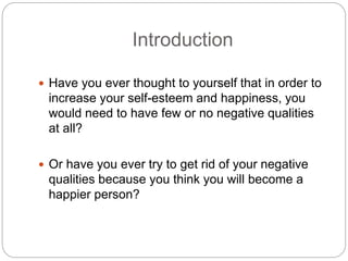 Introduction
 Have you ever thought to yourself that in order to
increase your self-esteem and happiness, you
would need to have few or no negative qualities
at all?
 Or have you ever try to get rid of your negative
qualities because you think you will become a
happier person?
 
