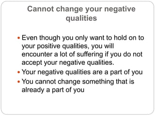 Cannot change your negative
qualities
 Even though you only want to hold on to
your positive qualities, you will
encounter a lot of suffering if you do not
accept your negative qualities.
 Your negative qualities are a part of you
 You cannot change something that is
already a part of you
 