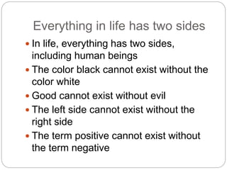 Everything in life has two sides
 In life, everything has two sides,
including human beings
 The color black cannot exist without the
color white
 Good cannot exist without evil
 The left side cannot exist without the
right side
 The term positive cannot exist without
the term negative
 