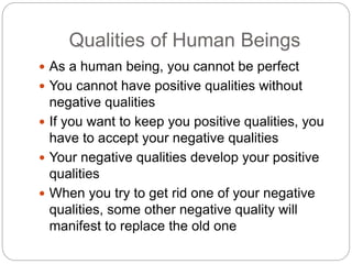 Qualities of Human Beings
 As a human being, you cannot be perfect
 You cannot have positive qualities without
negative qualities
 If you want to keep you positive qualities, you
have to accept your negative qualities
 Your negative qualities develop your positive
qualities
 When you try to get rid one of your negative
qualities, some other negative quality will
manifest to replace the old one
 