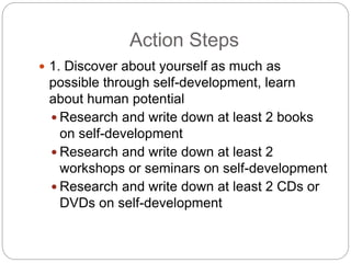 Action Steps
 1. Discover about yourself as much as
possible through self-development, learn
about human potential
 Research and write down at least 2 books
on self-development
 Research and write down at least 2
workshops or seminars on self-development
 Research and write down at least 2 CDs or
DVDs on self-development
 