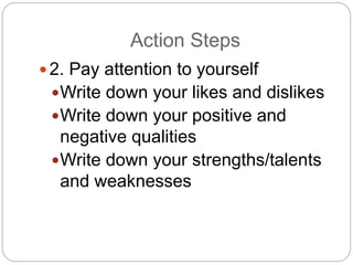 Action Steps
 2. Pay attention to yourself
Write down your likes and dislikes
Write down your positive and
negative qualities
Write down your strengths/talents
and weaknesses
 