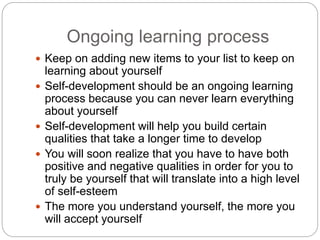 Ongoing learning process
 Keep on adding new items to your list to keep on
learning about yourself
 Self-development should be an ongoing learning
process because you can never learn everything
about yourself
 Self-development will help you build certain
qualities that take a longer time to develop
 You will soon realize that you have to have both
positive and negative qualities in order for you to
truly be yourself that will translate into a high level
of self-esteem
 The more you understand yourself, the more you
will accept yourself
 
