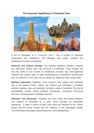 The Important Significance of Cambodia Vatra
A trip to Cambodia, or a "Cambodia Yatra ," has a number of significant
components and implications. The following main points underline the
significance of a yatra to Cambodia:
Historical and Cultural Heritage: The beautiful Angkorian temples, including
the well-known Angkor Wat, may be found in Cambodia. These temples are
not only works of art in terms of architecture, but they also have significant
historical and cultural value. A fuller understanding of Cambodia's colourful past
and its influence on the area can be gained by exploring these historic sites.
Spiritual exploration: Buddhism is the country's main religion, and Cambodia
has a rich spiritual history. Visitors can observe and participate in Buddhist
spiritual practises, rites, and teachings by taking a yatra to Cambodia. This can be
accomplished through visiting Buddhist monasteries, connecting with monks
and nuns, and taking part in meditation sessions.
Education and Awareness: Travellers can learn about the history, traditions,
and customs of Cambodia on a yatra, which provides an educational
experience. It offers a chance to learn more about the influence of the Khmer
Rouge rule, the Khmer Empire, and the resiliency of the Cambodian people.
This information encourages cultural awareness and understanding.
 