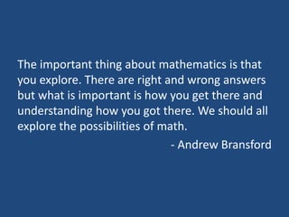 The important thing about mathematics is that
you explore. There are right and wrong answers
but what is important is how you get there and
understanding how you got there. We should all
explore the possibilities of math.
                               - Andrew Bransford
 