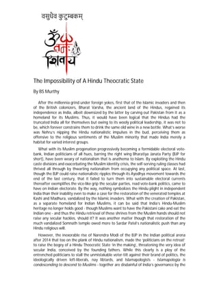 वसुधैव कु टु कम्
The Impossibility of A Hindu Theocratic State
By BS Murthy
After the millennia grind under foreign yokes, first that of the Islamic invaders and then
of the British colonizers, Bharat Varsha, the ancient land of the Hindus, regained its
independence as India, albeit downsized by the latter by carving out Pakistan from it as a
homeland for its Muslims. Thus, it would have been logical that the Hindus had the
truncated India all for themselves but owing to its wooly political leadership, it was not to
be, which forever constrains them to drink the same old wine in a new bottle. What’s worse
was Nehru’s nipping the Hindu nationalistic impulses in the bud, perceiving them as
offensive to the religious sentiments of the Muslim minority that made India merely a
habitat for varied interest groups.
What with its Muslim progenation progressively becoming a formidable electoral vote-
bank, Indian politicians of all hues, barring the right wing Bharatiya Janata Party (BJP for
short), have been weary of nationalism that is anathema to Islam. By exploiting the Hindu
caste divisions and exacerbating the Muslim identity crisis, the self-serving ruling classes had
thrived all through by thwarting nationalism from occupying any political space. At last,
though the BJP could raise nationalistic ripples through its Ayodhya movement towards the
end of the last century, that it failed to turn them into sustainable electoral currents
thereafter exemplifies the vice-like grip the secular parties, read vote-bank politics, came to
have on Indian electorate. By the way, nothing symbolizes the Hindu plight in independent
India than their inability even to make a case for the restoration of the venerated temples at
Kashi and Madhura, vandalized by the Islamic invaders. What with the creation of Pakistan,
as a separate homeland for Indian Muslims, it can be said that India’s Hindu-Muslim
heritage no longer holds good - though Muslims want to have the Pakistani cake and eat the
Indian one - and thus the Hindu retrieval of these shrines from the Muslim hands should not
raise any secular hackles, should it? It was another matter though that restoration of the
much vandalized Somnath temple owed more to Sardar Patel’s nationalistic push than any
Hindu religious will.
However, the inexorable rise of Narendra Modi of the BJP in the Indian political arena
after 2014 that too on the plank of Hindu nationalism, made the ‘politicians on the retreat’
to raise the bogey of a Hindu Theocratic State ‘in the making’, threatening the very idea of
secular India, conceived by the founding fathers. While this clearly is a ploy of the
entrenched politicians to stall the unmistakable voter-tilt against their brand of politics, the
ideologically driven left-liberals, nay libtards, and Islamapologists - Islamapologia is
condescending to descend to Muslims - together are disdainful of India’s governance by the
 