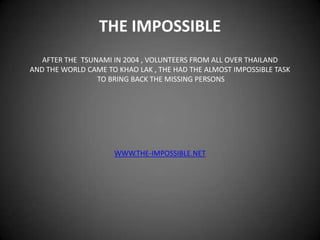 THE IMPOSSIBLE AFTER THE  TSUNAMI IN 2004 , VOLUNTEERS FROM ALL OVER THAILAND AND THE WORLD CAME TO KHAO LAK , THE HAD THE ALMOST IMPOSSIBLE TASK  TO BRING BACK THE MISSING PERSONS WWW.THE-IMPOSSIBLE.NET 