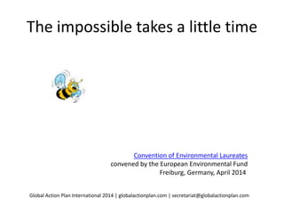 The impossible takes a little time
Convention of Environmental Laureates
convened by the European Environmental Fund
Freiburg, Germany, April 2014
Global Action Plan International 2014 | globalactionplan.com | secretariat@globalactionplan.com
Sustainable lifestyle change in focus at the
 