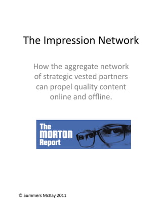 The	
  Impression	
  Network	
  

         How	
  the	
  aggregate	
  network	
  
         of	
  strategic	
  vested	
  partners	
  
          can	
  propel	
  quality	
  content	
  
                 online	
  and	
  oﬄine.	
  




©	
  Summers	
  McKay	
  2011	
  
 