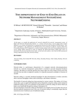 International Journal of Computer Networks & Communications (IJCNC) Vol.5, No.6, November 2013

THE IMPROVEMENT OF END TO END DELAYS IN
NETWORK MANAGEMENT SYSTEMUSING
NETWORKCODING
El Miloud AR REYOUCHI1, Kamal Ghoumid1,2Koutaiba Ameziane1,and Otman
El Mrabet1
1

2

Department of physique, faculty of Science, Abdelmalek Essaadi University, Tetouan,
Morroco.

Department of Electronics, Informatics and Telecommunications, ENSAO, Mohammed
I University, Oujda, Morocco.

ABSTRACT
In this paper, we consider the application of network coding(NC) for network management system of
Radio and Television Broadcasting Stations in wireless network using a narrow band radios modem
&Routers ) as a means of transmission to communicate between the loins broadcast TV/FM stations . Our
main contribution is the application of NCimproved by the proposed an effective strategy,called Fast
Forwarding Strategy (FFS) compared to a classical routing strategy with a level of providing guarantees of
service quality (QoS) expressed in terms of reducing the End-to-End Delays (EED) from source to
destination.The practical and theoretical study, carried out by the authors, show that the EED of proposed
strategy outperforms that of the classical strategy.

KEYWORDS
Network Coding, Narrowband RF Networks, Delay, Encoding Strategy, Node Coding, Routing, Network
computing

1. INTRODUCTION
Network delay is a performance characteristic of a computer network, telecommunications
network or a network management system,which is essential to provide integrated broadcast
solutions. The delay of a network specifies how long it takes for a bit of data to travel across the
network from one node or endpoint to another. It is typically measured in multiples or fractions of
seconds.
Network coding is a recently introduced paradigm for data dissemination in wireless networks
able to increase throughput, reduce end-to-end delays, and enhance robustness
The benefits of network coding have been presented in various contexts. The authors of [1] have
shown that a gain in speed and bandwidth can be obtained by using the coding system instead of
traditional routing. In [2], two evaluations of the benefits of network coding are shown which can
help to save bandwidth through the coding of information [3].
Several advantages of network coding are illustrated in an example given in [3] where one can see
that the multicast transmission rate in the case of network coding is considerably larger than the
transmission rate of multicast case of traditional routing.
DOI : 10.5121/ijcnc.2013.5604

65

 